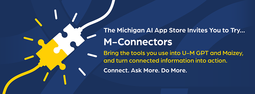 The Michigan AI App Store Invites You to Try M-Connectors: Bring the tools you use into U-M GPT and Maizey, and turn connected information into action. Connect. Ask. Do More.